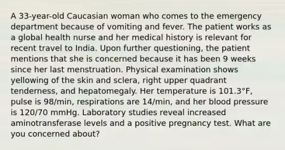 A 33-year-old Caucasian woman who comes to the emergency department because of vomiting and fever. The patient works as a global health nurse and her medical history is relevant for recent travel to India. Upon further questioning, the patient mentions that she is concerned because it has been 9 weeks since her last menstruation. Physical examination shows yellowing of the skin and sclera, right upper quadrant tenderness, and hepatomegaly. Her temperature is 101.3°F, pulse is 98/min, respirations are 14/min, and her blood pressure is 120/70 mmHg. Laboratory studies reveal increased aminotransferase levels and a positive pregnancy test. What are you concerned about?