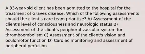 A 33-year-old client has been admitted to the hospital for the treatment of Graves disease. Which of the following assessments should the client's care team prioritize? A) Assessment of the client's level of consciousness and neurologic status B) Assessment of the client's peripheral vascular system for thromboembolism C) Assessment of the client's vision and oculomotor function D) Cardiac monitoring and assessment of peripheral perfusion