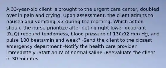 A 33-year-old client is brought to the urgent care center, doubled over in pain and crying. Upon assessment, the client admits to nausea and vomiting ×3 during the morning. Which action should the nurse prioritize after noting right lower quadrant (RLQ) rebound tenderness, blood pressure of 130/92 mm Hg, and pulse 100 beats/min and weak? -Send the client to the closest emergency department -Notify the health care provider immediately -Start an IV of normal saline -Reevaluate the client in 30 minutes