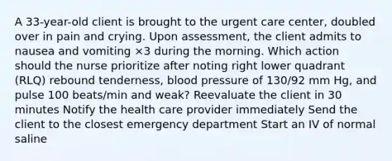 A 33-year-old client is brought to the urgent care center, doubled over in pain and crying. Upon assessment, the client admits to nausea and vomiting ×3 during the morning. Which action should the nurse prioritize after noting right lower quadrant (RLQ) rebound tenderness, blood pressure of 130/92 mm Hg, and pulse 100 beats/min and weak? Reevaluate the client in 30 minutes Notify the health care provider immediately Send the client to the closest emergency department Start an IV of normal saline