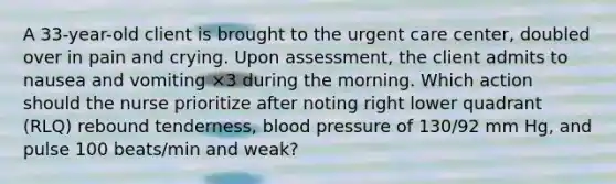 A 33-year-old client is brought to the urgent care center, doubled over in pain and crying. Upon assessment, the client admits to nausea and vomiting ×3 during the morning. Which action should the nurse prioritize after noting right lower quadrant (RLQ) rebound tenderness, blood pressure of 130/92 mm Hg, and pulse 100 beats/min and weak?