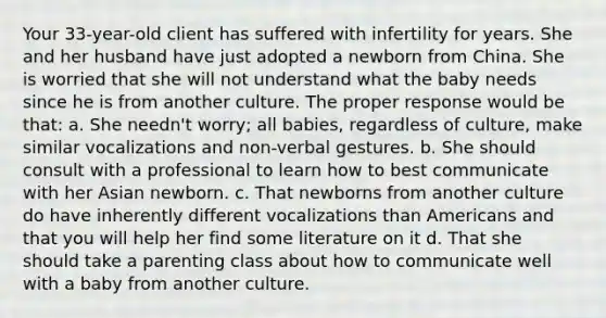 Your 33-year-old client has suffered with infertility for years. She and her husband have just adopted a newborn from China. She is worried that she will not understand what the baby needs since he is from another culture. The proper response would be that: a. She needn't worry; all babies, regardless of culture, make similar vocalizations and non-verbal gestures. b. She should consult with a professional to learn how to best communicate with her Asian newborn. c. That newborns from another culture do have inherently different vocalizations than Americans and that you will help her find some literature on it d. That she should take a parenting class about how to communicate well with a baby from another culture.