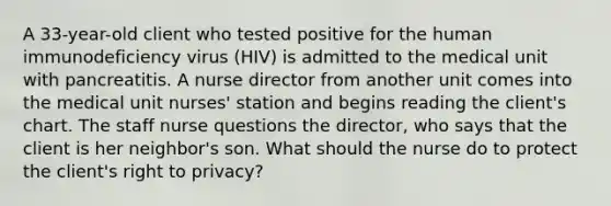 A 33-year-old client who tested positive for the human immunodeficiency virus (HIV) is admitted to the medical unit with pancreatitis. A nurse director from another unit comes into the medical unit nurses' station and begins reading the client's chart. The staff nurse questions the director, who says that the client is her neighbor's son. What should the nurse do to protect the client's right to privacy?