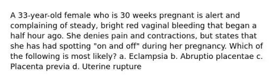 A 33-year-old female who is 30 weeks pregnant is alert and complaining of steady, bright red vaginal bleeding that began a half hour ago. She denies pain and contractions, but states that she has had spotting "on and off" during her pregnancy. Which of the following is most likely? a. Eclampsia b. Abruptio placentae c. Placenta previa d. Uterine rupture