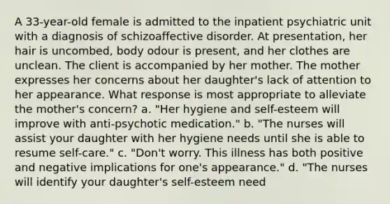 A 33-year-old female is admitted to the inpatient psychiatric unit with a diagnosis of schizoaffective disorder. At presentation, her hair is uncombed, body odour is present, and her clothes are unclean. The client is accompanied by her mother. The mother expresses her concerns about her daughter's lack of attention to her appearance. What response is most appropriate to alleviate the mother's concern? a. "Her hygiene and self-esteem will improve with anti-psychotic medication." b. "The nurses will assist your daughter with her hygiene needs until she is able to resume self-care." c. "Don't worry. This illness has both positive and negative implications for one's appearance." d. "The nurses will identify your daughter's self-esteem need