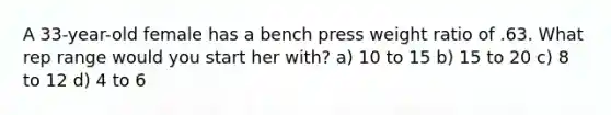 A 33-year-old female has a bench press weight ratio of .63. What rep range would you start her with? a) 10 to 15 b) 15 to 20 c) 8 to 12 d) 4 to 6