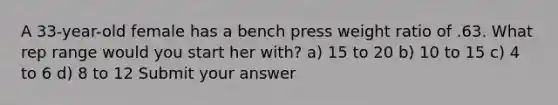 A 33-year-old female has a bench press weight ratio of .63. What rep range would you start her with? a) 15 to 20 b) 10 to 15 c) 4 to 6 d) 8 to 12 Submit your answer