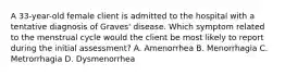 A 33-year-old female client is admitted to the hospital with a tentative diagnosis of Graves' disease. Which symptom related to the menstrual cycle would the client be most likely to report during the initial assessment? A. Amenorrhea B. Menorrhagia C. Metrorrhagia D. Dysmenorrhea