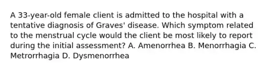 A 33-year-old female client is admitted to the hospital with a tentative diagnosis of Graves' disease. Which symptom related to the menstrual cycle would the client be most likely to report during the initial assessment? A. Amenorrhea B. Menorrhagia C. Metrorrhagia D. Dysmenorrhea