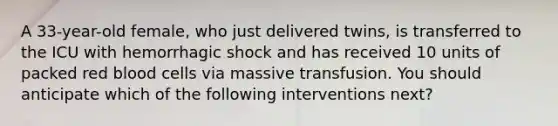 A 33-year-old female, who just delivered twins, is transferred to the ICU with hemorrhagic shock and has received 10 units of packed red blood cells via massive transfusion. You should anticipate which of the following interventions next?