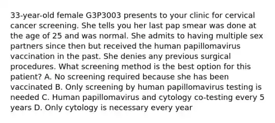 33-year-old female G3P3003 presents to your clinic for cervical cancer screening. She tells you her last pap smear was done at the age of 25 and was normal. She admits to having multiple sex partners since then but received the human papillomavirus vaccination in the past. She denies any previous surgical procedures. What screening method is the best option for this patient? A. No screening required because she has been vaccinated B. Only screening by human papillomavirus testing is needed C. Human papillomavirus and cytology co-testing every 5 years D. Only cytology is necessary every year