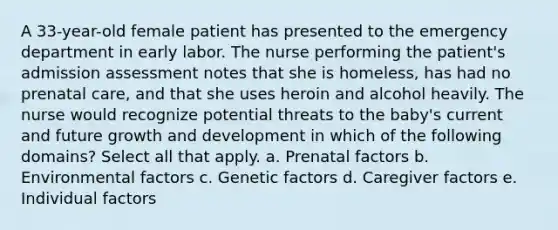 A 33-year-old female patient has presented to the emergency department in early labor. The nurse performing the patient's admission assessment notes that she is homeless, has had no prenatal care, and that she uses heroin and alcohol heavily. The nurse would recognize potential threats to the baby's current and future growth and development in which of the following domains? Select all that apply. a. Prenatal factors b. Environmental factors c. Genetic factors d. Caregiver factors e. Individual factors