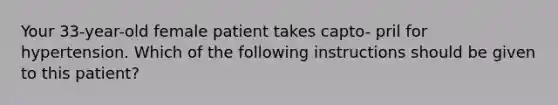 Your 33-year-old female patient takes capto- pril for hypertension. Which of the following instructions should be given to this patient?