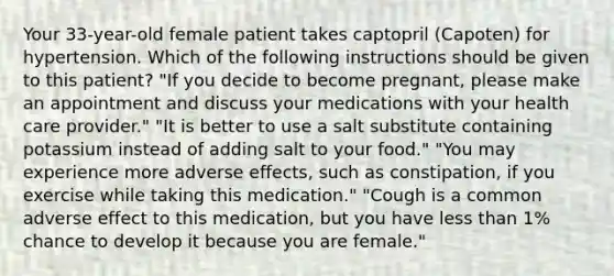 Your 33-year-old female patient takes captopril (Capoten) for hypertension. Which of the following instructions should be given to this patient? "If you decide to become pregnant, please make an appointment and discuss your medications with your health care provider." "It is better to use a salt substitute containing potassium instead of adding salt to your food." "You may experience more adverse effects, such as constipation, if you exercise while taking this medication." "Cough is a common adverse effect to this medication, but you have less than 1% chance to develop it because you are female."