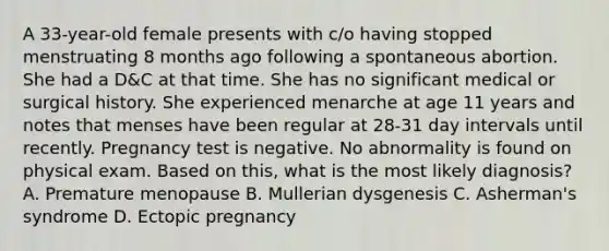 A 33-year-old female presents with c/o having stopped menstruating 8 months ago following a spontaneous abortion. She had a D&C at that time. She has no significant medical or surgical history. She experienced menarche at age 11 years and notes that menses have been regular at 28-31 day intervals until recently. Pregnancy test is negative. No abnormality is found on physical exam. Based on this, what is the most likely diagnosis? A. Premature menopause B. Mullerian dysgenesis C. Asherman's syndrome D. Ectopic pregnancy