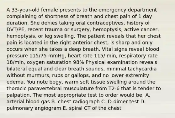 A 33-year-old female presents to the emergency department complaining of shortness of breath and chest pain of 1 day duration. She denies taking oral contraceptives, history of DVT/PE, recent trauma or surgery, hemoptysis, active cancer, hemoptysis, or leg swelling. The patient reveals that her chest pain is located in the right anterior chest, is sharp and only occurs when she takes a deep breath. Vital signs reveal blood pressure 115/75 mmHg, heart rate 115/ min, respiratory rate 18/min, oxygen saturation 98% Physical examination reveals bilateral equal and clear breath sounds, minimal tachycardia without murmurs, rubs or gallops, and no lower extremity edema. You note bogy, warm soft tissue swelling around the thoracic paravertebral musculature from T2-6 that is tender to palpation. The most appropriate test to order would be: A. arterial blood gas B. chest radiograph C. D-dimer test D. pulmonary angiogram E. spiral CT of the chest