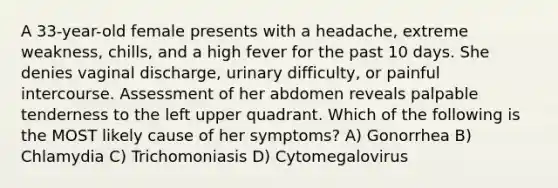 A 33-year-old female presents with a headache, extreme weakness, chills, and a high fever for the past 10 days. She denies vaginal discharge, urinary difficulty, or painful intercourse. Assessment of her abdomen reveals palpable tenderness to the left upper quadrant. Which of the following is the MOST likely cause of her symptoms? A) Gonorrhea B) Chlamydia C) Trichomoniasis D) Cytomegalovirus