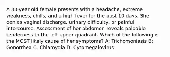 A 33-year-old female presents with a headache, extreme weakness, chills, and a high fever for the past 10 days. She denies vaginal discharge, urinary difficulty, or painful intercourse. Assessment of her abdomen reveals palpable tenderness to the left upper quadrant. Which of the following is the MOST likely cause of her symptoms? A: Trichomoniasis B: Gonorrhea C: Chlamydia D: Cytomegalovirus