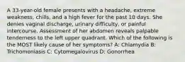 A 33-year-old female presents with a headache, extreme weakness, chills, and a high fever for the past 10 days. She denies vaginal discharge, urinary difficulty, or painful intercourse. Assessment of her abdomen reveals palpable tenderness to the left upper quadrant. Which of the following is the MOST likely cause of her symptoms? A: Chlamydia B: Trichomoniasis C: Cytomegalovirus D: Gonorrhea