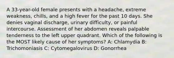 A 33-year-old female presents with a headache, extreme weakness, chills, and a high fever for the past 10 days. She denies vaginal discharge, urinary difficulty, or painful intercourse. Assessment of her abdomen reveals palpable tenderness to the left upper quadrant. Which of the following is the MOST likely cause of her symptoms? A: Chlamydia B: Trichomoniasis C: Cytomegalovirus D: Gonorrhea