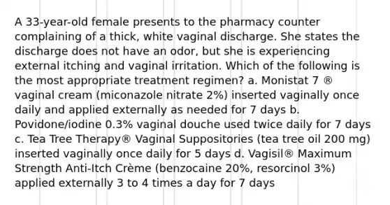 A 33-year-old female presents to the pharmacy counter complaining of a thick, white vaginal discharge. She states the discharge does not have an odor, but she is experiencing external itching and vaginal irritation. Which of the following is the most appropriate treatment regimen? a. Monistat 7 ® vaginal cream (miconazole nitrate 2%) inserted vaginally once daily and applied externally as needed for 7 days b. Povidone/iodine 0.3% vaginal douche used twice daily for 7 days c. Tea Tree Therapy® Vaginal Suppositories (tea tree oil 200 mg) inserted vaginally once daily for 5 days d. Vagisil® Maximum Strength Anti-Itch Crème (benzocaine 20%, resorcinol 3%) applied externally 3 to 4 times a day for 7 days