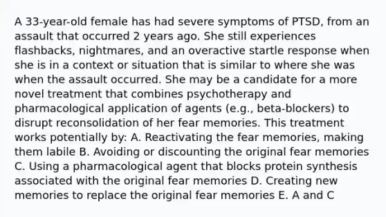 A 33-year-old female has had severe symptoms of PTSD, from an assault that occurred 2 years ago. She still experiences flashbacks, nightmares, and an overactive startle response when she is in a context or situation that is similar to where she was when the assault occurred. She may be a candidate for a more novel treatment that combines psychotherapy and pharmacological application of agents (e.g., beta-blockers) to disrupt reconsolidation of her fear memories. This treatment works potentially by: A. Reactivating the fear memories, making them labile B. Avoiding or discounting the original fear memories C. Using a pharmacological agent that blocks protein synthesis associated with the original fear memories D. Creating new memories to replace the original fear memories E. A and C