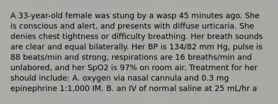 A 33-year-old female was stung by a wasp 45 minutes ago. She is conscious and alert, and presents with diffuse urticaria. She denies chest tightness or difficulty breathing. Her breath sounds are clear and equal bilaterally. Her BP is 134/82 mm Hg, pulse is 88 beats/min and strong, respirations are 16 breaths/min and unlabored, and her SpO2 is 97% on room air. Treatment for her should include: A. oxygen via nasal cannula and 0.3 mg epinephrine 1:1,000 IM. B. an IV of normal saline at 25 mL/hr a