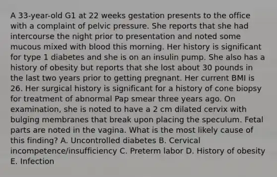 A 33-year-old G1 at 22 weeks gestation presents to the office with a complaint of pelvic pressure. She reports that she had intercourse the night prior to presentation and noted some mucous mixed with blood this morning. Her history is significant for type 1 diabetes and she is on an insulin pump. She also has a history of obesity but reports that she lost about 30 pounds in the last two years prior to getting pregnant. Her current BMI is 26. Her surgical history is significant for a history of cone biopsy for treatment of abnormal Pap smear three years ago. On examination, she is noted to have a 2 cm dilated cervix with bulging membranes that break upon placing the speculum. Fetal parts are noted in the vagina. What is the most likely cause of this finding? A. Uncontrolled diabetes B. Cervical incompetence/insufficiency C. Preterm labor D. History of obesity E. Infection