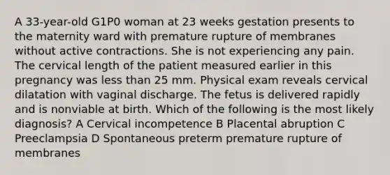 A 33-year-old G1P0 woman at 23 weeks gestation presents to the maternity ward with premature rupture of membranes without active contractions. She is not experiencing any pain. The cervical length of the patient measured earlier in this pregnancy was less than 25 mm. Physical exam reveals cervical dilatation with vaginal discharge. The fetus is delivered rapidly and is nonviable at birth. Which of the following is the most likely diagnosis? A Cervical incompetence B Placental abruption C Preeclampsia D Spontaneous preterm premature rupture of membranes