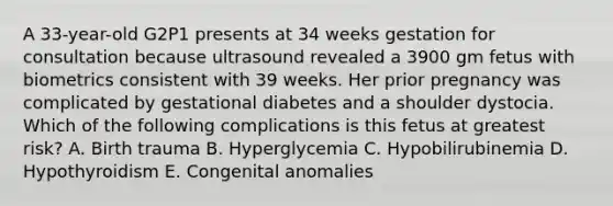 A 33-year-old G2P1 presents at 34 weeks gestation for consultation because ultrasound revealed a 3900 gm fetus with biometrics consistent with 39 weeks. Her prior pregnancy was complicated by gestational diabetes and a shoulder dystocia. Which of the following complications is this fetus at greatest risk? A. Birth trauma B. Hyperglycemia C. Hypobilirubinemia D. Hypothyroidism E. Congenital anomalies