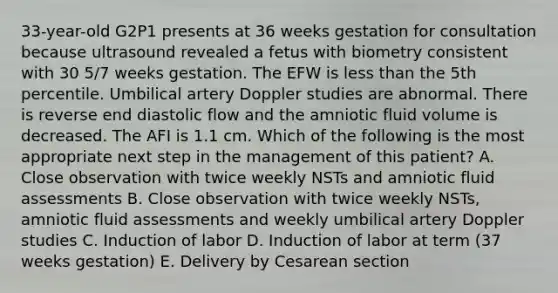 33-year-old G2P1 presents at 36 weeks gestation for consultation because ultrasound revealed a fetus with biometry consistent with 30 5/7 weeks gestation. The EFW is less than the 5th percentile. Umbilical artery Doppler studies are abnormal. There is reverse end diastolic flow and the amniotic fluid volume is decreased. The AFI is 1.1 cm. Which of the following is the most appropriate next step in the management of this patient? A. Close observation with twice weekly NSTs and amniotic fluid assessments B. Close observation with twice weekly NSTs, amniotic fluid assessments and weekly umbilical artery Doppler studies C. Induction of labor D. Induction of labor at term (37 weeks gestation) E. Delivery by Cesarean section