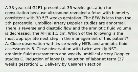 A 33-year-old G2P1 presents at 36 weeks gestation for consultation because ultrasound revealed a fetus with biometry consistent with 30 5/7 weeks gestation. The EFW is less than the 5th percentile. Umbilical artery Doppler studies are abnormal. There is reverse end diastolic flow and the amniotic fluid volume is decreased. The AFI is 1.1 cm. Which of the following is the most appropriate next step in the management of this patient? A. Close observation with twice weekly NSTs and amniotic fluid assessments B. Close observation with twice weekly NSTs, amniotic fluid assessments and weekly umbilical artery Doppler studies C. Induction of labor D. Induction of labor at term (37 weeks gestation) E. Delivery by Cesarean section