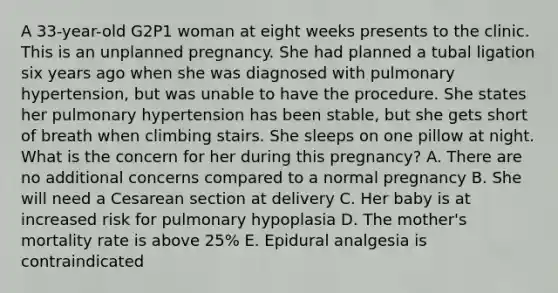 A 33-year-old G2P1 woman at eight weeks presents to the clinic. This is an unplanned pregnancy. She had planned a tubal ligation six years ago when she was diagnosed with pulmonary hypertension, but was unable to have the procedure. She states her pulmonary hypertension has been stable, but she gets short of breath when climbing stairs. She sleeps on one pillow at night. What is the concern for her during this pregnancy? A. There are no additional concerns compared to a normal pregnancy B. She will need a Cesarean section at delivery C. Her baby is at increased risk for pulmonary hypoplasia D. The mother's mortality rate is above 25% E. Epidural analgesia is contraindicated