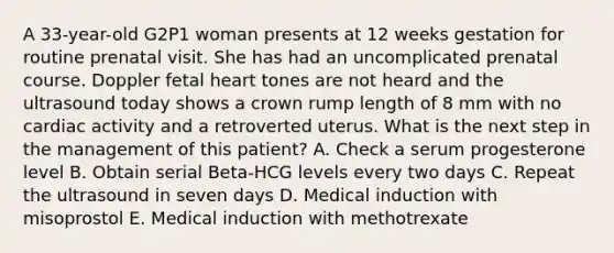 A 33-year-old G2P1 woman presents at 12 weeks gestation for routine prenatal visit. She has had an uncomplicated prenatal course. Doppler fetal heart tones are not heard and the ultrasound today shows a crown rump length of 8 mm with no cardiac activity and a retroverted uterus. What is the next step in the management of this patient? A. Check a serum progesterone level B. Obtain serial Beta-HCG levels every two days C. Repeat the ultrasound in seven days D. Medical induction with misoprostol E. Medical induction with methotrexate