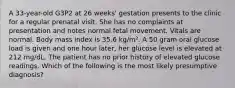 A 33-year-old G3P2 at 26 weeks' gestation presents to the clinic for a regular prenatal visit. She has no complaints at presentation and notes normal fetal movement. Vitals are normal. Body mass index is 35.6 kg/m². A 50 gram oral glucose load is given and one hour later, her glucose level is elevated at 212 mg/dL. The patient has no prior history of elevated glucose readings. Which of the following is the most likely presumptive diagnosis?