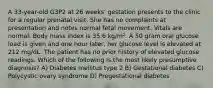 A 33-year-old G3P2 at 26 weeks' gestation presents to the clinic for a regular prenatal visit. She has no complaints at presentation and notes normal fetal movement. Vitals are normal. Body mass index is 35.6 kg/m². A 50 gram oral glucose load is given and one hour later, her glucose level is elevated at 212 mg/dL. The patient has no prior history of elevated glucose readings. Which of the following is the most likely presumptive diagnosis? A) Diabetes mellitus type 2 B) Gestational diabetes C) Polycystic ovary syndrome D) Pregestational diabetes