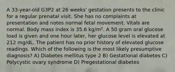 A 33-year-old G3P2 at 26 weeks' gestation presents to the clinic for a regular prenatal visit. She has no complaints at presentation and notes normal fetal movement. Vitals are normal. Body mass index is 35.6 kg/m². A 50 gram oral glucose load is given and one hour later, her glucose level is elevated at 212 mg/dL. The patient has no prior history of elevated glucose readings. Which of the following is the most likely presumptive diagnosis? A) Diabetes mellitus type 2 B) Gestational diabetes C) Polycystic ovary syndrome D) Pregestational diabetes