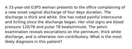 A 33-year-old G3P3 woman presents to the office complaining of a new onset vaginal discharge of four days duration. The discharge is thick and white. She has noted painful intercourse and itching since the discharge began. Her vital signs are blood pressure 120/76 and pulse 78 beats/minute. The pelvic examination reveals excoriations on the perineum, thick white discharge, and is otherwise non-contributory. What is the most likely diagnosis in this patient?