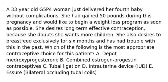 A 33-year-old G5P4 woman just delivered her fourth baby without complications. She had gained 50 pounds during this pregnancy and would like to begin a weight loss program as soon as possible. She desires long-term effective contraception, because she doubts she wants more children. She also desires to breastfeed exclusively for six months and has had trouble with this in the past. Which of the following is the most appropriate contraceptive choice for this patient? A. Depot medroxyprogesterone B. Combined estrogen-progestin contraceptives C. Tubal ligation D. Intrauterine device (IUD) E. Essure (Bilateral occluding tubal coils)