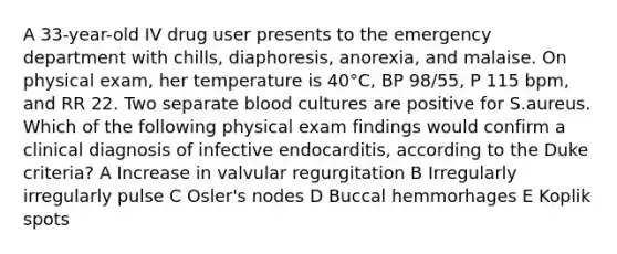 A 33-year-old IV drug user presents to the emergency department with chills, diaphoresis, anorexia, and malaise. On physical exam, her temperature is 40°C, BP 98/55, P 115 bpm, and RR 22. Two separate blood cultures are positive for S.aureus. Which of the following physical exam findings would confirm a clinical diagnosis of infective endocarditis, according to the Duke criteria? A Increase in valvular regurgitation B Irregularly irregularly pulse C Osler's nodes D Buccal hemmorhages E Koplik spots