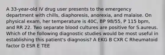 A 33-year-old IV drug user presents to the emergency department with chills, diaphoresis, anorexia, and malaise. On physical exam, her temperature is 40C, BP 98/55, P 115 bpm, and RR 22. Two separate blood cultures are positive for S.aureus. Which of the following diagnostic studies would be most useful in establishing this patient's diagnosis? A EKG B CXR C Rheumatoid factor D ESR E TEE