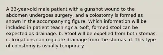 A 33-year-old male patient with a gunshot wound to the abdomen undergoes surgery, and a colostomy is formed as shown in the accompanying figure. Which information will be included in patient teaching? a. Soft, formed stool can be expected as drainage. b. Stool will be expelled from both stomas. c. Irrigations can regulate drainage from the stomas. d. This type of colostomy is usually temporary.