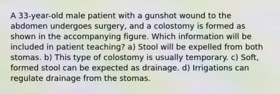 A 33-year-old male patient with a gunshot wound to the abdomen undergoes surgery, and a colostomy is formed as shown in the accompanying figure. Which information will be included in patient teaching? a) Stool will be expelled from both stomas. b) This type of colostomy is usually temporary. c) Soft, formed stool can be expected as drainage. d) Irrigations can regulate drainage from the stomas.