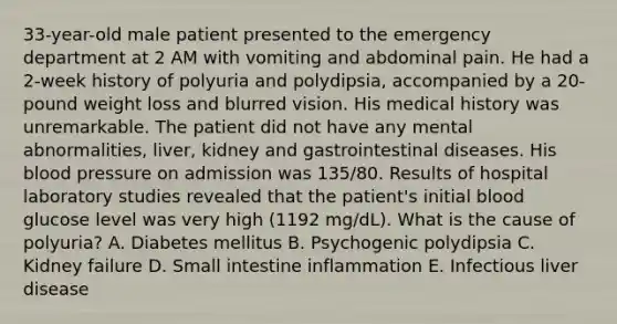 33-year-old male patient presented to the emergency department at 2 AM with vomiting and abdominal pain. He had a 2-week history of polyuria and polydipsia, accompanied by a 20-pound weight loss and blurred vision. His medical history was unremarkable. The patient did not have any mental abnormalities, liver, kidney and gastrointestinal diseases. His blood pressure on admission was 135/80. Results of hospital laboratory studies revealed that the patient's initial blood glucose level was very high (1192 mg/dL). What is the cause of polyuria? A. Diabetes mellitus B. Psychogenic polydipsia C. Kidney failure D. Small intestine inflammation E. Infectious liver disease