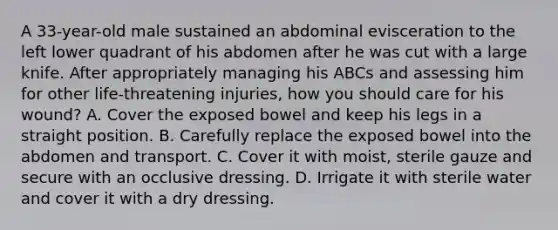 A 33-year-old male sustained an abdominal evisceration to the left lower quadrant of his abdomen after he was cut with a large knife. After appropriately managing his ABCs and assessing him for other life-threatening injuries, how you should care for his wound? A. Cover the exposed bowel and keep his legs in a straight position. B. Carefully replace the exposed bowel into the abdomen and transport. C. Cover it with moist, sterile gauze and secure with an occlusive dressing. D. Irrigate it with sterile water and cover it with a dry dressing.