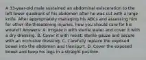 A 33-year-old male sustained an abdominal evisceration to the left lower quadrant of his abdomen after he was cut with a large knife. After appropriately managing his ABCs and assessing him for other life-threatening injuries, how you should care for his wound? Answers: A. Irrigate it with sterile water and cover it with a dry dressing. B. Cover it with moist, sterile gauze and secure with an occlusive dressing. C. Carefully replace the exposed bowel into the abdomen and transport. D. Cover the exposed bowel and keep his legs in a straight position.