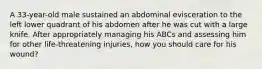 A 33-year-old male sustained an abdominal evisceration to the left lower quadrant of his abdomen after he was cut with a large knife. After appropriately managing his ABCs and assessing him for other life-threatening injuries, how you should care for his wound?