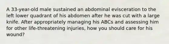 A 33-year-old male sustained an abdominal evisceration to the left lower quadrant of his abdomen after he was cut with a large knife. After appropriately managing his ABCs and assessing him for other life-threatening injuries, how you should care for his wound?