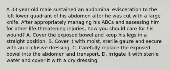 A 33-year-old male sustained an abdominal evisceration to the left lower quadrant of his abdomen after he was cut with a large knife. After appropriately managing his ABCs and assessing him for other life-threatening injuries, how you should care for his wound? A. Cover the exposed bowel and keep his legs in a straight position. B. Cover it with moist, sterile gauze and secure with an occlusive dressing. C. Carefully replace the exposed bowel into the abdomen and transport. D. Irrigate it with sterile water and cover it with a dry dressing.