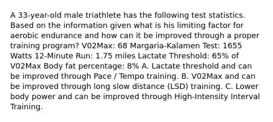 A 33-year-old male triathlete has the following test statistics. Based on the information given what is his limiting factor for aerobic endurance and how can it be improved through a proper training program? V02Max: 68 Margaria-Kalamen Test: 1655 Watts 12-Minute Run: 1.75 miles Lactate Threshold: 65% of V02Max Body fat percentage: 8% A. Lactate threshold and can be improved through Pace / Tempo training. B. V02Max and can be improved through long slow distance (LSD) training. C. Lower body power and can be improved through High-Intensity Interval Training.